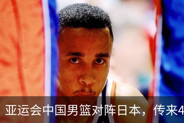 亚运会中国男篮对阵日本，传来4好消息和2坏消息，男篮赢球有望