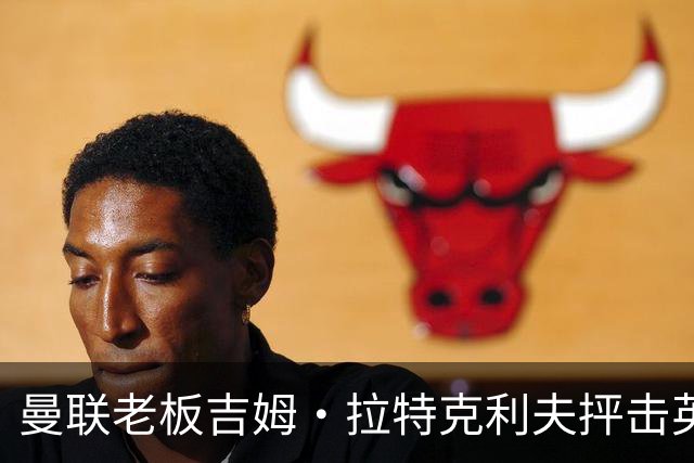 曼联老板吉姆·拉特克利夫抨击英国后，被指“活在另一个星球”